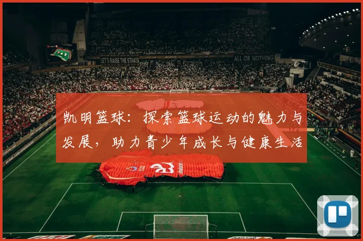 凯明篮球：探索篮球运动的魅力与发展，助力青少年成长与健康生活
