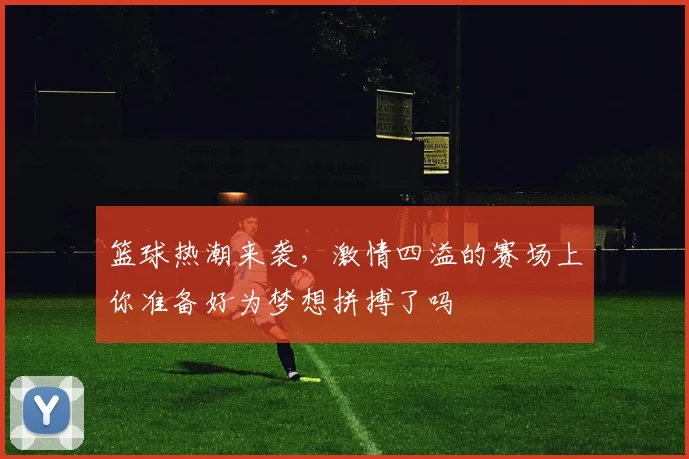 篮球热潮来袭，激情四溢的赛场上你准备好为梦想拼搏了吗