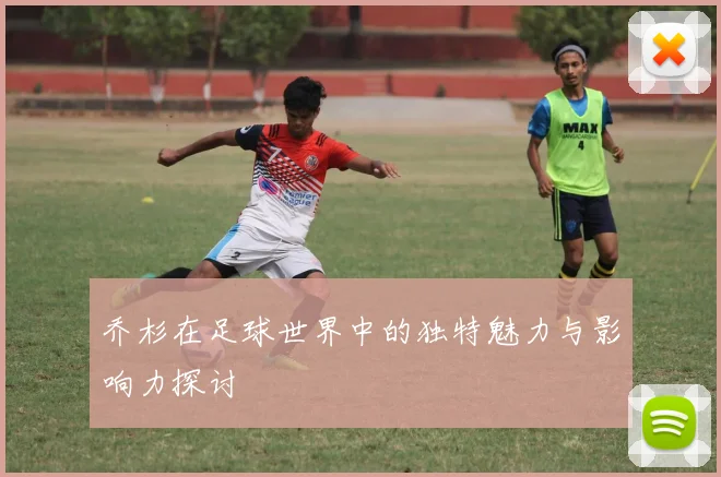 乔杉在足球世界中的独特魅力与影响力探讨