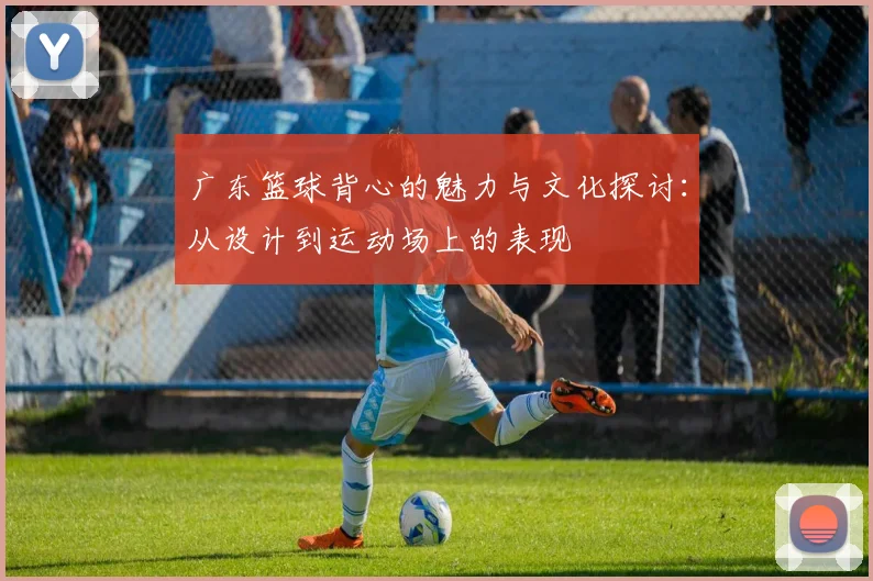 广东篮球背心的魅力与文化探讨：从设计到运动场上的表现