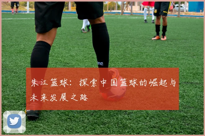 朱江篮球：探索中国篮球的崛起与未来发展之路