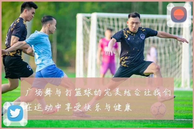 广场舞与打篮球的完美结合让我们在运动中享受快乐与健康