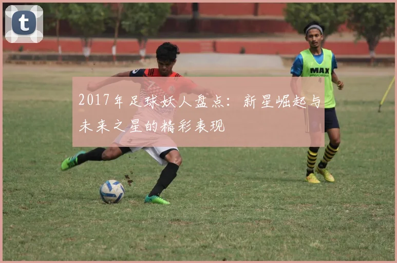 2017年足球妖人盘点：新星崛起与未来之星的精彩表现